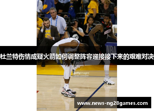 杜兰特伤情成疑火箭如何调整阵容迎接接下来的艰难对决