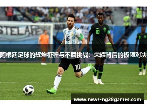 阿根廷足球的辉煌征程与不屈挑战:荣耀背后的极限对决 阿根廷足球的辉煌征程与不屈挑战:荣耀背后的极限对决