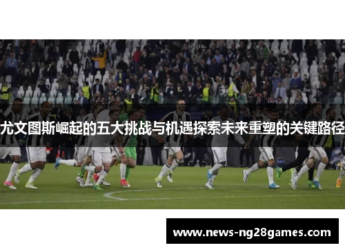 尤文图斯崛起的五大挑战与机遇探索未来重塑的关键路径