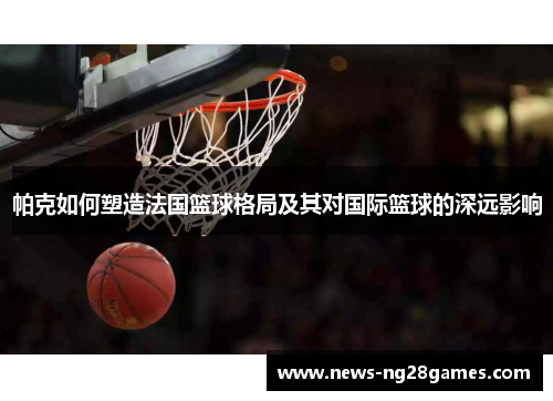 帕克如何塑造法国篮球格局及其对国际篮球的深远影响