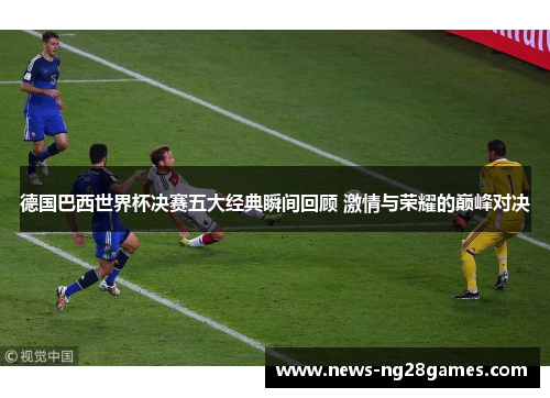 德国巴西世界杯决赛五大经典瞬间回顾 激情与荣耀的巅峰对决