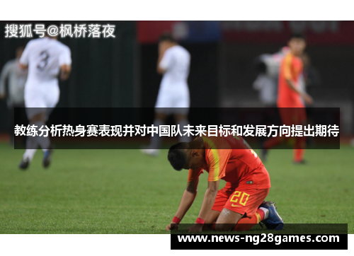 教练分析热身赛表现并对中国队未来目标和发展方向提出期待